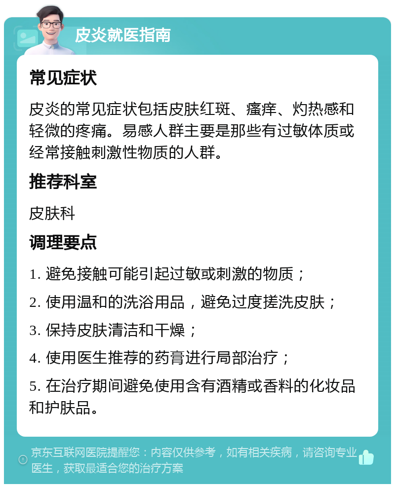 皮炎就医指南 常见症状 皮炎的常见症状包括皮肤红斑、瘙痒、灼热感和轻微的疼痛。易感人群主要是那些有过敏体质或经常接触刺激性物质的人群。 推荐科室 皮肤科 调理要点 1. 避免接触可能引起过敏或刺激的物质； 2. 使用温和的洗浴用品，避免过度搓洗皮肤； 3. 保持皮肤清洁和干燥； 4. 使用医生推荐的药膏进行局部治疗； 5. 在治疗期间避免使用含有酒精或香料的化妆品和护肤品。