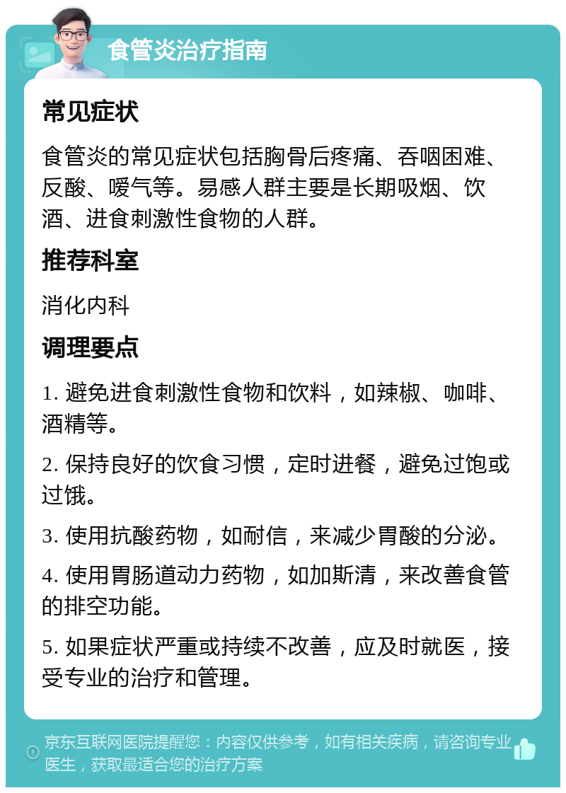 食管炎治疗指南 常见症状 食管炎的常见症状包括胸骨后疼痛、吞咽困难、反酸、嗳气等。易感人群主要是长期吸烟、饮酒、进食刺激性食物的人群。 推荐科室 消化内科 调理要点 1. 避免进食刺激性食物和饮料，如辣椒、咖啡、酒精等。 2. 保持良好的饮食习惯，定时进餐，避免过饱或过饿。 3. 使用抗酸药物，如耐信，来减少胃酸的分泌。 4. 使用胃肠道动力药物，如加斯清，来改善食管的排空功能。 5. 如果症状严重或持续不改善，应及时就医，接受专业的治疗和管理。