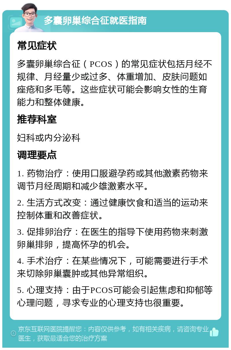 多囊卵巢综合征就医指南 常见症状 多囊卵巢综合征（PCOS）的常见症状包括月经不规律、月经量少或过多、体重增加、皮肤问题如痤疮和多毛等。这些症状可能会影响女性的生育能力和整体健康。 推荐科室 妇科或内分泌科 调理要点 1. 药物治疗：使用口服避孕药或其他激素药物来调节月经周期和减少雄激素水平。 2. 生活方式改变：通过健康饮食和适当的运动来控制体重和改善症状。 3. 促排卵治疗：在医生的指导下使用药物来刺激卵巢排卵，提高怀孕的机会。 4. 手术治疗：在某些情况下，可能需要进行手术来切除卵巢囊肿或其他异常组织。 5. 心理支持：由于PCOS可能会引起焦虑和抑郁等心理问题，寻求专业的心理支持也很重要。