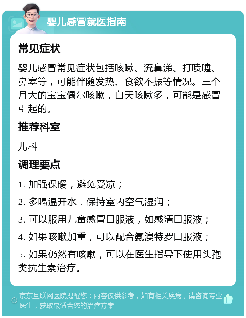 婴儿感冒就医指南 常见症状 婴儿感冒常见症状包括咳嗽、流鼻涕、打喷嚏、鼻塞等，可能伴随发热、食欲不振等情况。三个月大的宝宝偶尔咳嗽，白天咳嗽多，可能是感冒引起的。 推荐科室 儿科 调理要点 1. 加强保暖，避免受凉； 2. 多喝温开水，保持室内空气湿润； 3. 可以服用儿童感冒口服液，如感清口服液； 4. 如果咳嗽加重，可以配合氨溴特罗口服液； 5. 如果仍然有咳嗽，可以在医生指导下使用头孢类抗生素治疗。