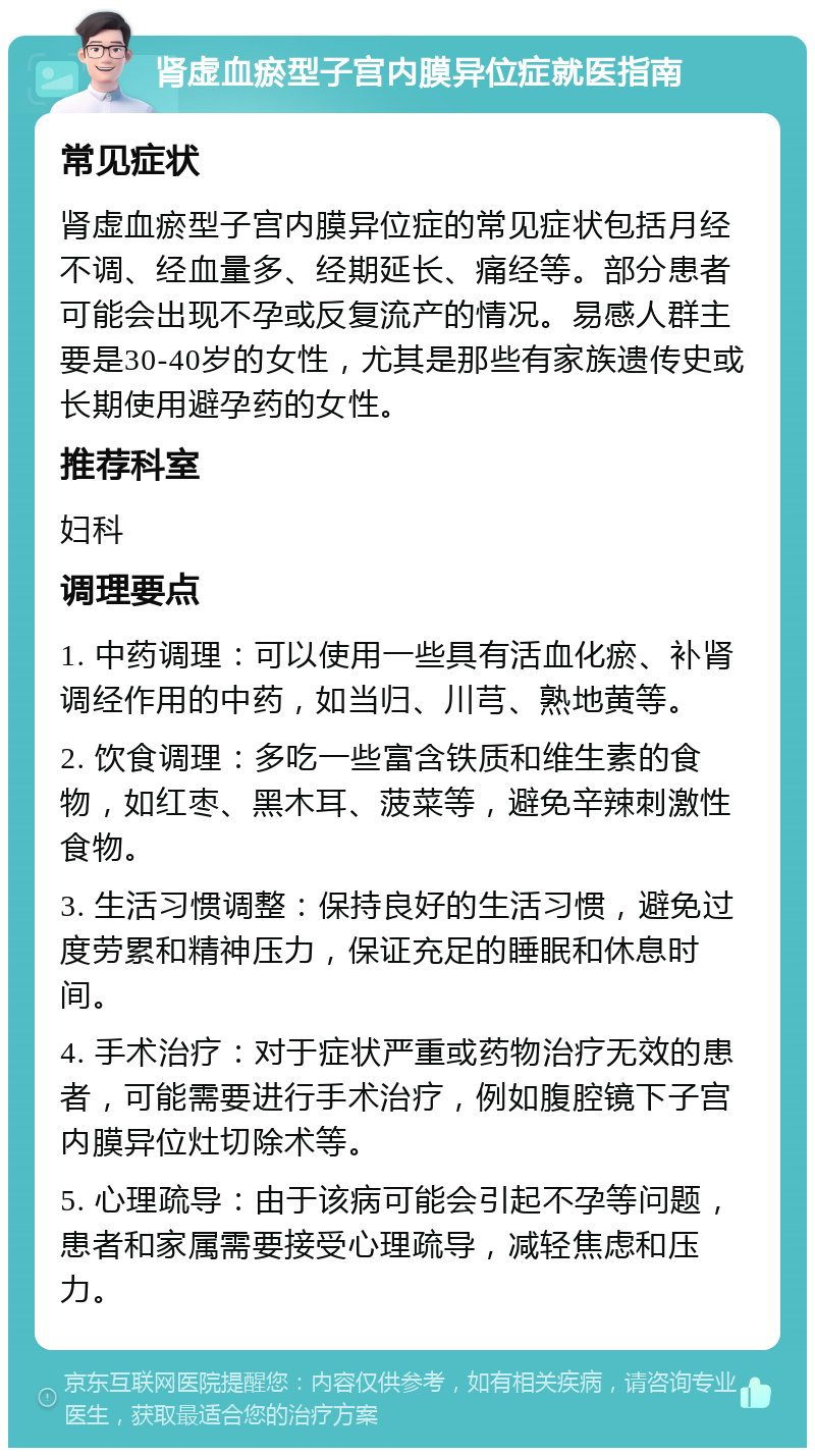 肾虚血瘀型子宫内膜异位症就医指南 常见症状 肾虚血瘀型子宫内膜异位症的常见症状包括月经不调、经血量多、经期延长、痛经等。部分患者可能会出现不孕或反复流产的情况。易感人群主要是30-40岁的女性，尤其是那些有家族遗传史或长期使用避孕药的女性。 推荐科室 妇科 调理要点 1. 中药调理：可以使用一些具有活血化瘀、补肾调经作用的中药，如当归、川芎、熟地黄等。 2. 饮食调理：多吃一些富含铁质和维生素的食物，如红枣、黑木耳、菠菜等，避免辛辣刺激性食物。 3. 生活习惯调整：保持良好的生活习惯，避免过度劳累和精神压力，保证充足的睡眠和休息时间。 4. 手术治疗：对于症状严重或药物治疗无效的患者，可能需要进行手术治疗，例如腹腔镜下子宫内膜异位灶切除术等。 5. 心理疏导：由于该病可能会引起不孕等问题，患者和家属需要接受心理疏导，减轻焦虑和压力。