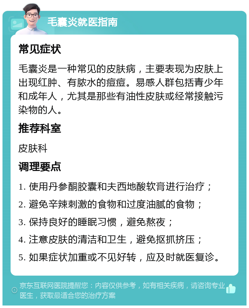 毛囊炎就医指南 常见症状 毛囊炎是一种常见的皮肤病，主要表现为皮肤上出现红肿、有脓水的痘痘。易感人群包括青少年和成年人，尤其是那些有油性皮肤或经常接触污染物的人。 推荐科室 皮肤科 调理要点 1. 使用丹参酮胶囊和夫西地酸软膏进行治疗； 2. 避免辛辣刺激的食物和过度油腻的食物； 3. 保持良好的睡眠习惯，避免熬夜； 4. 注意皮肤的清洁和卫生，避免抠抓挤压； 5. 如果症状加重或不见好转，应及时就医复诊。