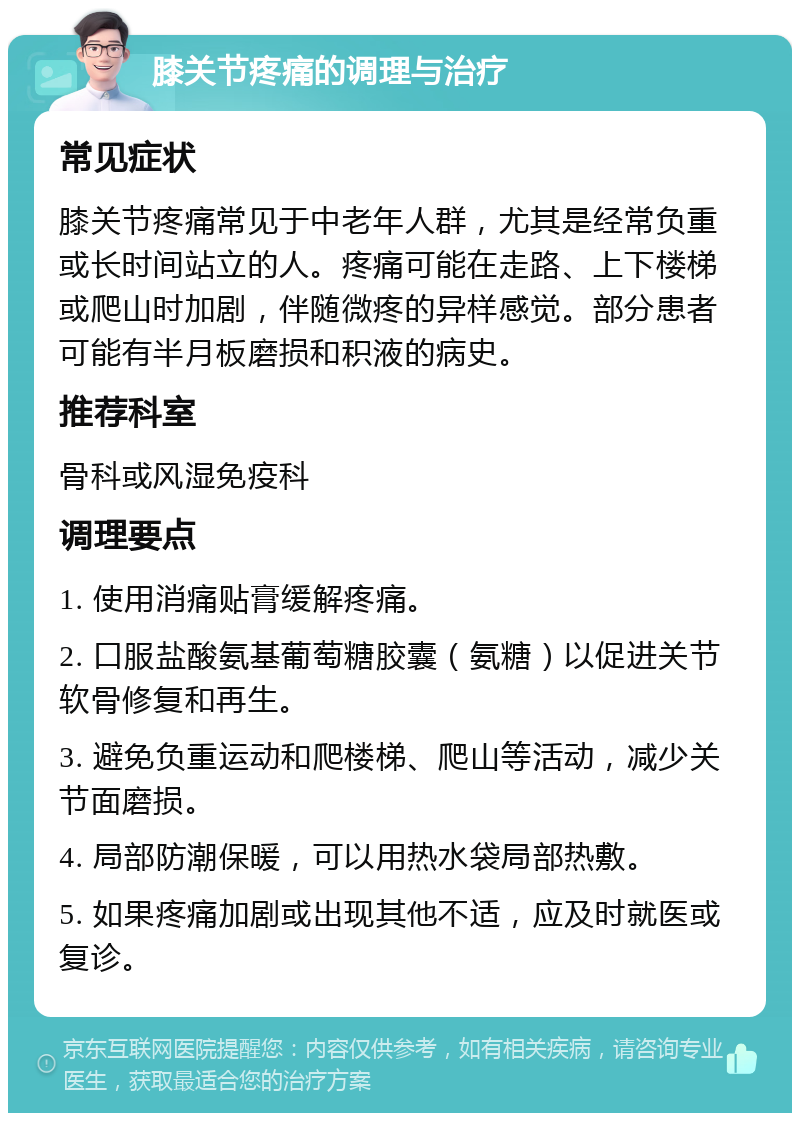 膝关节疼痛的调理与治疗 常见症状 膝关节疼痛常见于中老年人群，尤其是经常负重或长时间站立的人。疼痛可能在走路、上下楼梯或爬山时加剧，伴随微疼的异样感觉。部分患者可能有半月板磨损和积液的病史。 推荐科室 骨科或风湿免疫科 调理要点 1. 使用消痛贴膏缓解疼痛。 2. 口服盐酸氨基葡萄糖胶囊（氨糖）以促进关节软骨修复和再生。 3. 避免负重运动和爬楼梯、爬山等活动，减少关节面磨损。 4. 局部防潮保暖，可以用热水袋局部热敷。 5. 如果疼痛加剧或出现其他不适，应及时就医或复诊。