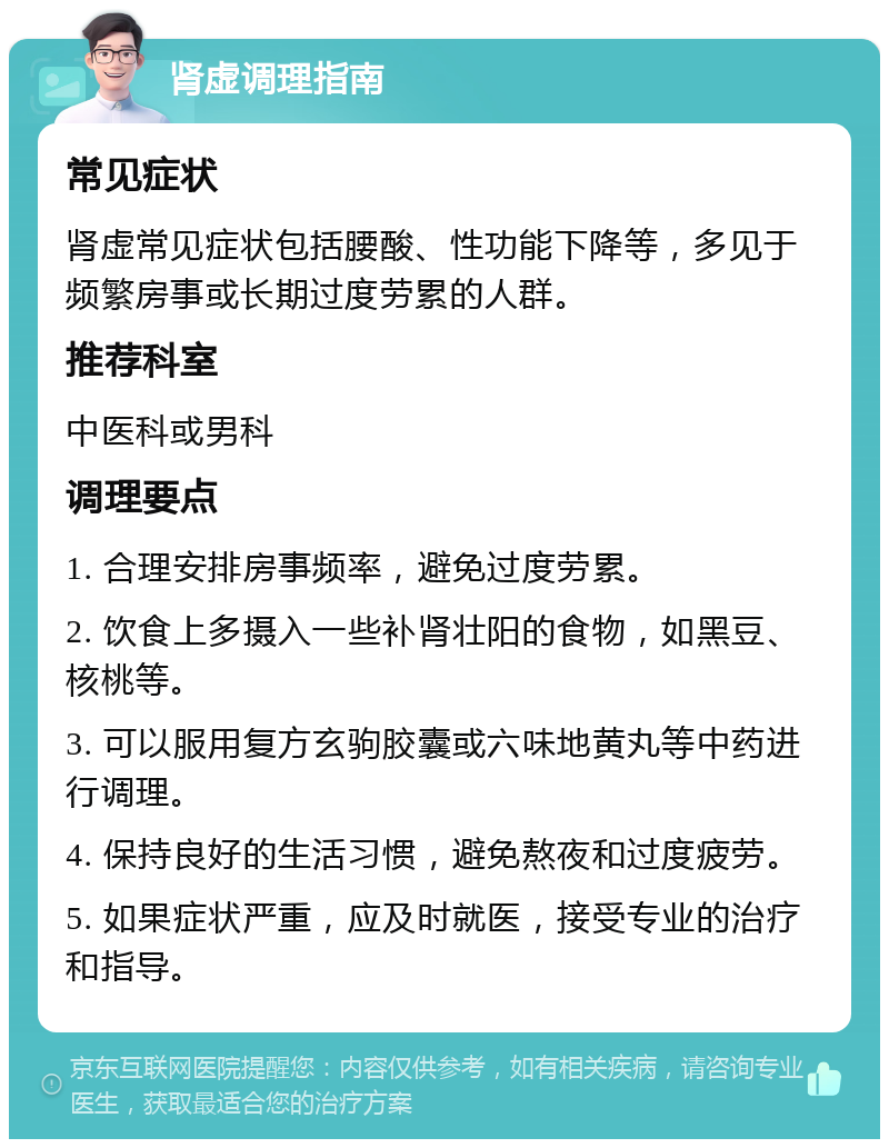 肾虚调理指南 常见症状 肾虚常见症状包括腰酸、性功能下降等，多见于频繁房事或长期过度劳累的人群。 推荐科室 中医科或男科 调理要点 1. 合理安排房事频率，避免过度劳累。 2. 饮食上多摄入一些补肾壮阳的食物，如黑豆、核桃等。 3. 可以服用复方玄驹胶囊或六味地黄丸等中药进行调理。 4. 保持良好的生活习惯，避免熬夜和过度疲劳。 5. 如果症状严重，应及时就医，接受专业的治疗和指导。