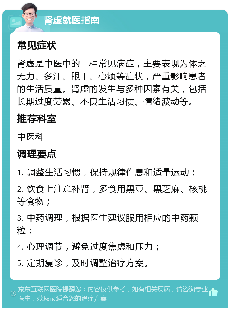 肾虚就医指南 常见症状 肾虚是中医中的一种常见病症，主要表现为体乏无力、多汗、眼干、心烦等症状，严重影响患者的生活质量。肾虚的发生与多种因素有关，包括长期过度劳累、不良生活习惯、情绪波动等。 推荐科室 中医科 调理要点 1. 调整生活习惯，保持规律作息和适量运动； 2. 饮食上注意补肾，多食用黑豆、黑芝麻、核桃等食物； 3. 中药调理，根据医生建议服用相应的中药颗粒； 4. 心理调节，避免过度焦虑和压力； 5. 定期复诊，及时调整治疗方案。