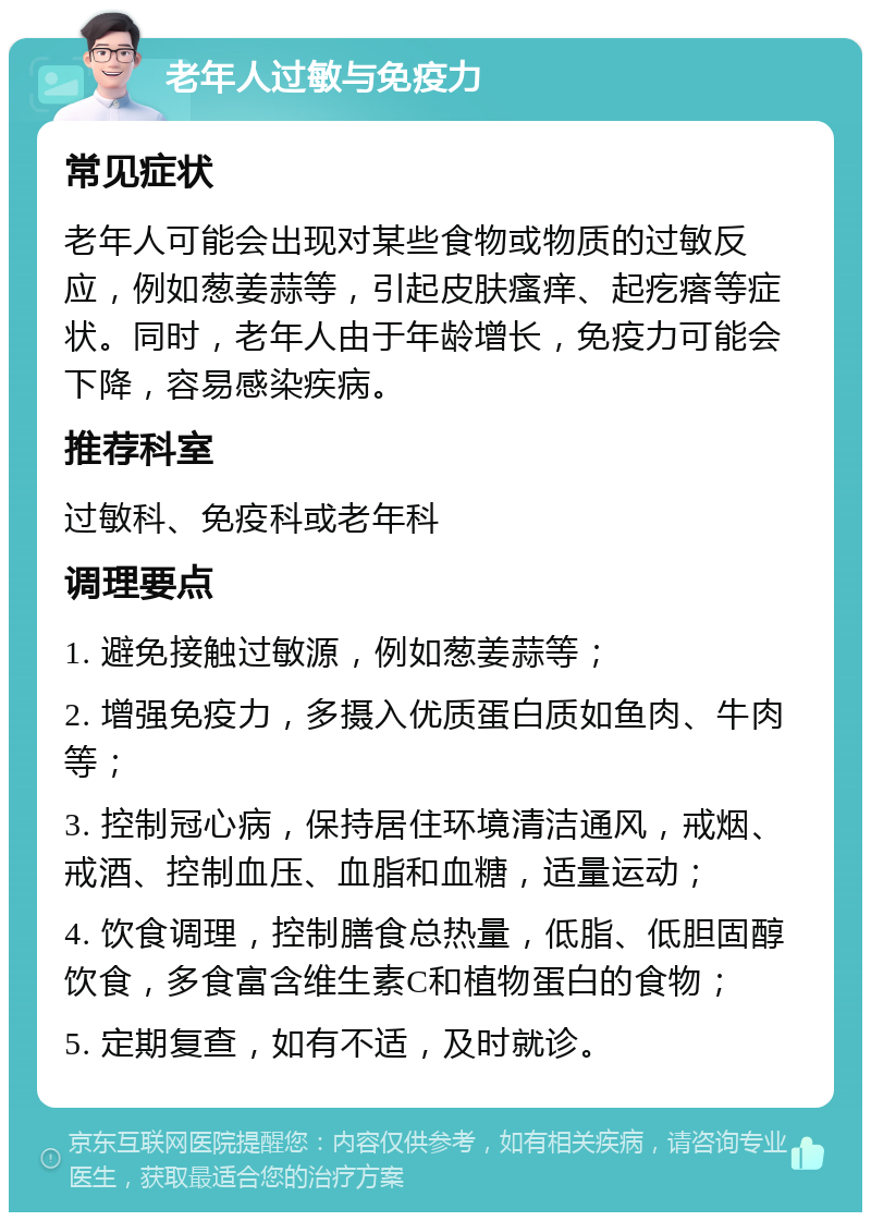 老年人过敏与免疫力 常见症状 老年人可能会出现对某些食物或物质的过敏反应，例如葱姜蒜等，引起皮肤瘙痒、起疙瘩等症状。同时，老年人由于年龄增长，免疫力可能会下降，容易感染疾病。 推荐科室 过敏科、免疫科或老年科 调理要点 1. 避免接触过敏源，例如葱姜蒜等； 2. 增强免疫力，多摄入优质蛋白质如鱼肉、牛肉等； 3. 控制冠心病，保持居住环境清洁通风，戒烟、戒酒、控制血压、血脂和血糖，适量运动； 4. 饮食调理，控制膳食总热量，低脂、低胆固醇饮食，多食富含维生素C和植物蛋白的食物； 5. 定期复查，如有不适，及时就诊。