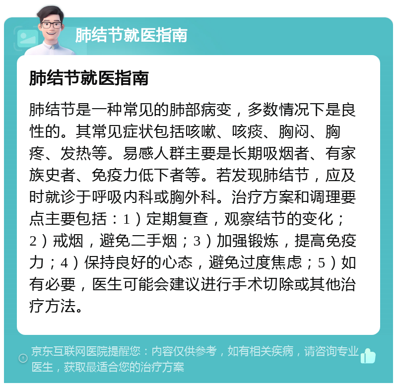 肺结节就医指南 肺结节就医指南 肺结节是一种常见的肺部病变，多数情况下是良性的。其常见症状包括咳嗽、咳痰、胸闷、胸疼、发热等。易感人群主要是长期吸烟者、有家族史者、免疫力低下者等。若发现肺结节，应及时就诊于呼吸内科或胸外科。治疗方案和调理要点主要包括：1）定期复查，观察结节的变化；2）戒烟，避免二手烟；3）加强锻炼，提高免疫力；4）保持良好的心态，避免过度焦虑；5）如有必要，医生可能会建议进行手术切除或其他治疗方法。