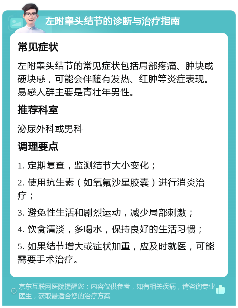 左附睾头结节的诊断与治疗指南 常见症状 左附睾头结节的常见症状包括局部疼痛、肿块或硬块感，可能会伴随有发热、红肿等炎症表现。易感人群主要是青壮年男性。 推荐科室 泌尿外科或男科 调理要点 1. 定期复查，监测结节大小变化； 2. 使用抗生素（如氧氟沙星胶囊）进行消炎治疗； 3. 避免性生活和剧烈运动，减少局部刺激； 4. 饮食清淡，多喝水，保持良好的生活习惯； 5. 如果结节增大或症状加重，应及时就医，可能需要手术治疗。