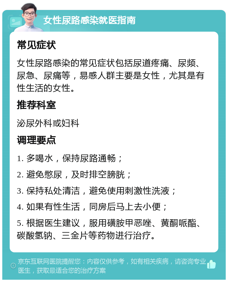 女性尿路感染就医指南 常见症状 女性尿路感染的常见症状包括尿道疼痛、尿频、尿急、尿痛等，易感人群主要是女性，尤其是有性生活的女性。 推荐科室 泌尿外科或妇科 调理要点 1. 多喝水，保持尿路通畅； 2. 避免憋尿，及时排空膀胱； 3. 保持私处清洁，避免使用刺激性洗液； 4. 如果有性生活，同房后马上去小便； 5. 根据医生建议，服用磺胺甲恶唑、黄酮哌酯、碳酸氢钠、三金片等药物进行治疗。