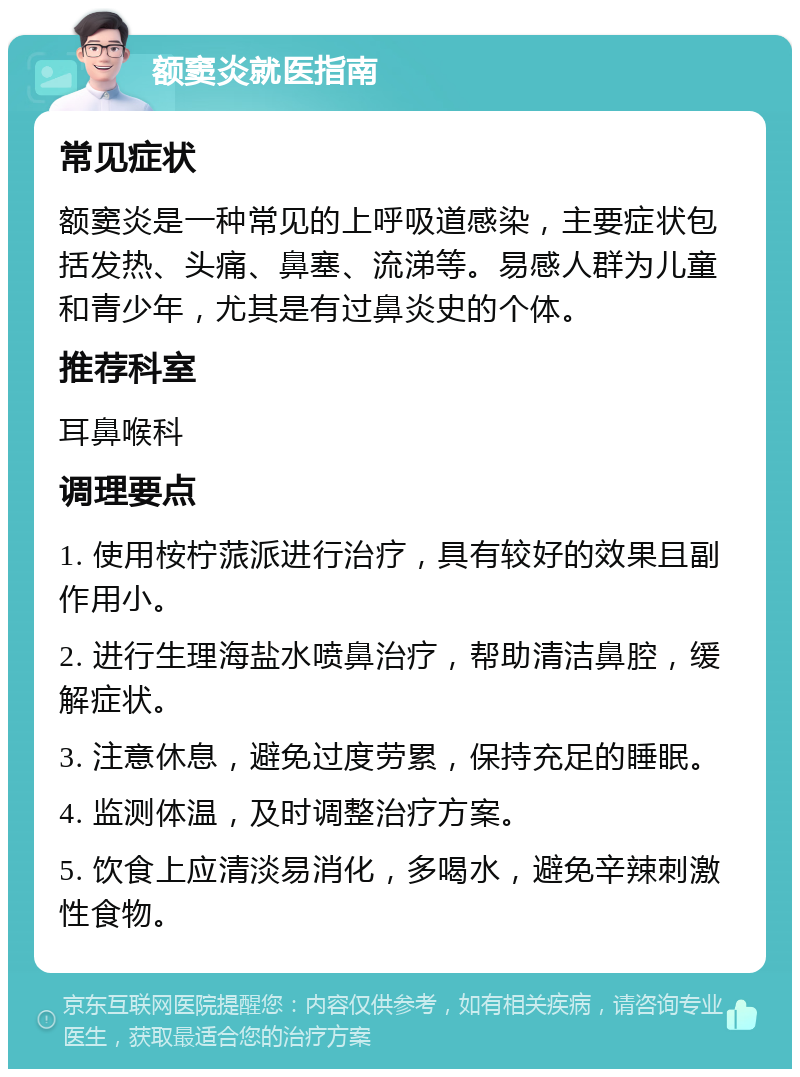 额窦炎就医指南 常见症状 额窦炎是一种常见的上呼吸道感染，主要症状包括发热、头痛、鼻塞、流涕等。易感人群为儿童和青少年，尤其是有过鼻炎史的个体。 推荐科室 耳鼻喉科 调理要点 1. 使用桉柠蒎派进行治疗，具有较好的效果且副作用小。 2. 进行生理海盐水喷鼻治疗，帮助清洁鼻腔，缓解症状。 3. 注意休息，避免过度劳累，保持充足的睡眠。 4. 监测体温，及时调整治疗方案。 5. 饮食上应清淡易消化，多喝水，避免辛辣刺激性食物。