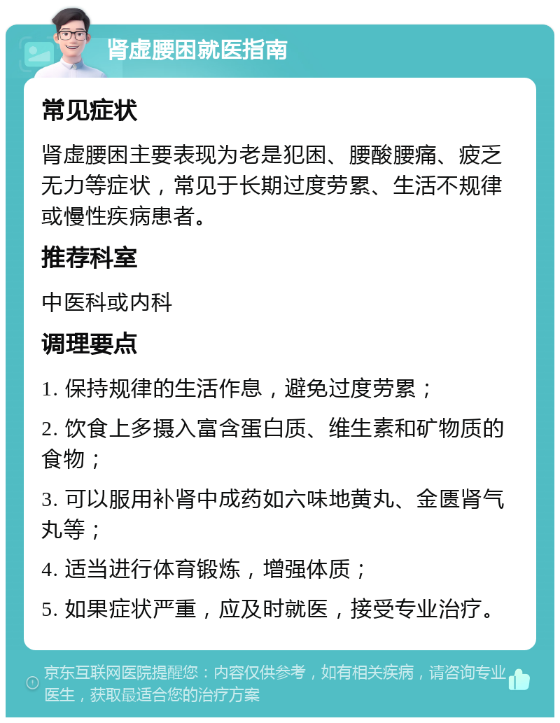 肾虚腰困就医指南 常见症状 肾虚腰困主要表现为老是犯困、腰酸腰痛、疲乏无力等症状，常见于长期过度劳累、生活不规律或慢性疾病患者。 推荐科室 中医科或内科 调理要点 1. 保持规律的生活作息，避免过度劳累； 2. 饮食上多摄入富含蛋白质、维生素和矿物质的食物； 3. 可以服用补肾中成药如六味地黄丸、金匮肾气丸等； 4. 适当进行体育锻炼，增强体质； 5. 如果症状严重，应及时就医，接受专业治疗。