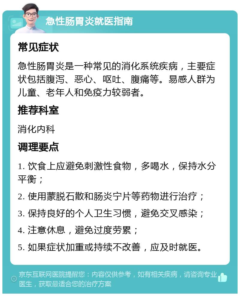 急性肠胃炎就医指南 常见症状 急性肠胃炎是一种常见的消化系统疾病，主要症状包括腹泻、恶心、呕吐、腹痛等。易感人群为儿童、老年人和免疫力较弱者。 推荐科室 消化内科 调理要点 1. 饮食上应避免刺激性食物，多喝水，保持水分平衡； 2. 使用蒙脱石散和肠炎宁片等药物进行治疗； 3. 保持良好的个人卫生习惯，避免交叉感染； 4. 注意休息，避免过度劳累； 5. 如果症状加重或持续不改善，应及时就医。