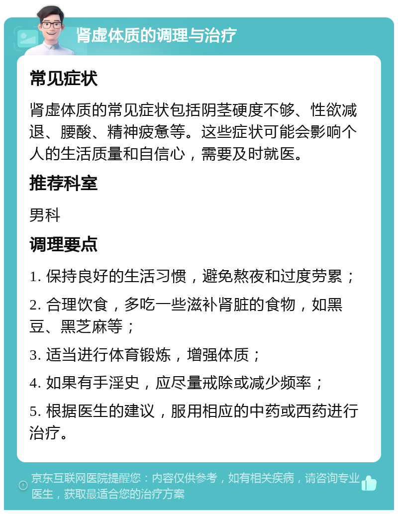 肾虚体质的调理与治疗 常见症状 肾虚体质的常见症状包括阴茎硬度不够、性欲减退、腰酸、精神疲惫等。这些症状可能会影响个人的生活质量和自信心，需要及时就医。 推荐科室 男科 调理要点 1. 保持良好的生活习惯，避免熬夜和过度劳累； 2. 合理饮食，多吃一些滋补肾脏的食物，如黑豆、黑芝麻等； 3. 适当进行体育锻炼，增强体质； 4. 如果有手淫史，应尽量戒除或减少频率； 5. 根据医生的建议，服用相应的中药或西药进行治疗。