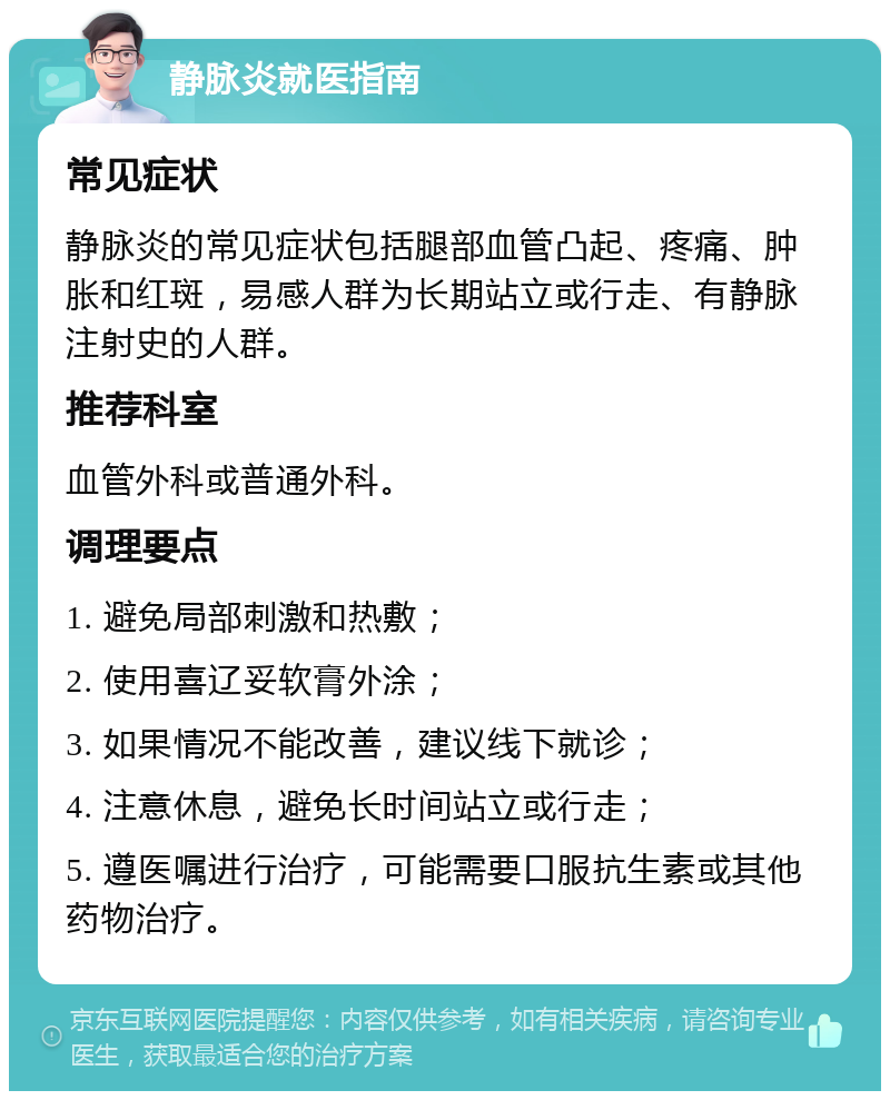 静脉炎就医指南 常见症状 静脉炎的常见症状包括腿部血管凸起、疼痛、肿胀和红斑，易感人群为长期站立或行走、有静脉注射史的人群。 推荐科室 血管外科或普通外科。 调理要点 1. 避免局部刺激和热敷； 2. 使用喜辽妥软膏外涂； 3. 如果情况不能改善，建议线下就诊； 4. 注意休息，避免长时间站立或行走； 5. 遵医嘱进行治疗，可能需要口服抗生素或其他药物治疗。