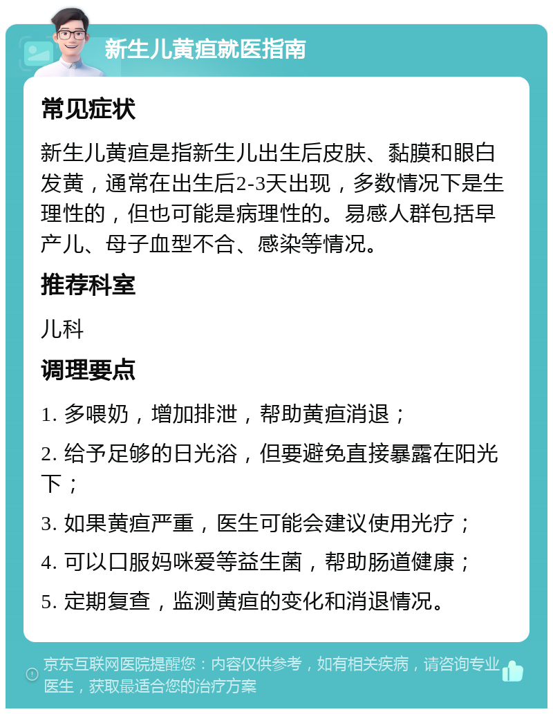 新生儿黄疸就医指南 常见症状 新生儿黄疸是指新生儿出生后皮肤、黏膜和眼白发黄，通常在出生后2-3天出现，多数情况下是生理性的，但也可能是病理性的。易感人群包括早产儿、母子血型不合、感染等情况。 推荐科室 儿科 调理要点 1. 多喂奶，增加排泄，帮助黄疸消退； 2. 给予足够的日光浴，但要避免直接暴露在阳光下； 3. 如果黄疸严重，医生可能会建议使用光疗； 4. 可以口服妈咪爱等益生菌，帮助肠道健康； 5. 定期复查，监测黄疸的变化和消退情况。