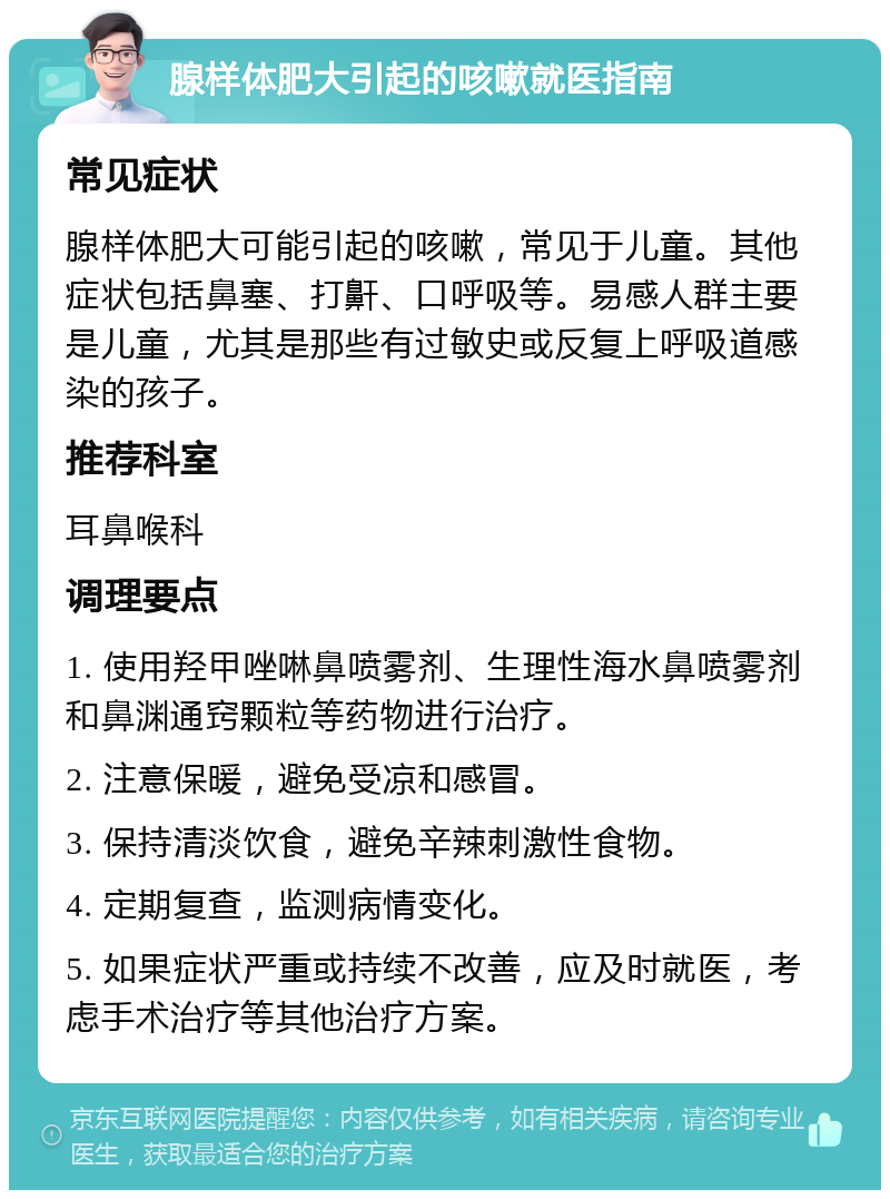 腺样体肥大引起的咳嗽就医指南 常见症状 腺样体肥大可能引起的咳嗽，常见于儿童。其他症状包括鼻塞、打鼾、口呼吸等。易感人群主要是儿童，尤其是那些有过敏史或反复上呼吸道感染的孩子。 推荐科室 耳鼻喉科 调理要点 1. 使用羟甲唑啉鼻喷雾剂、生理性海水鼻喷雾剂和鼻渊通窍颗粒等药物进行治疗。 2. 注意保暖，避免受凉和感冒。 3. 保持清淡饮食，避免辛辣刺激性食物。 4. 定期复查，监测病情变化。 5. 如果症状严重或持续不改善，应及时就医，考虑手术治疗等其他治疗方案。