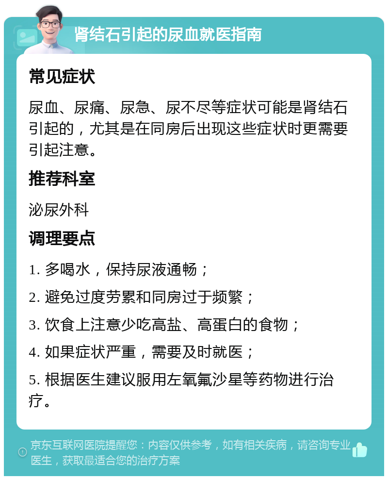 肾结石引起的尿血就医指南 常见症状 尿血、尿痛、尿急、尿不尽等症状可能是肾结石引起的，尤其是在同房后出现这些症状时更需要引起注意。 推荐科室 泌尿外科 调理要点 1. 多喝水，保持尿液通畅； 2. 避免过度劳累和同房过于频繁； 3. 饮食上注意少吃高盐、高蛋白的食物； 4. 如果症状严重，需要及时就医； 5. 根据医生建议服用左氧氟沙星等药物进行治疗。