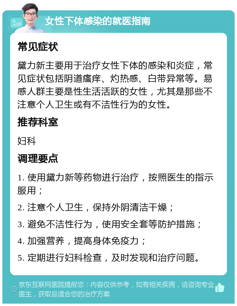 女性下体感染的就医指南 常见症状 黛力新主要用于治疗女性下体的感染和炎症，常见症状包括阴道瘙痒、灼热感、白带异常等。易感人群主要是性生活活跃的女性，尤其是那些不注意个人卫生或有不洁性行为的女性。 推荐科室 妇科 调理要点 1. 使用黛力新等药物进行治疗，按照医生的指示服用； 2. 注意个人卫生，保持外阴清洁干燥； 3. 避免不洁性行为，使用安全套等防护措施； 4. 加强营养，提高身体免疫力； 5. 定期进行妇科检查，及时发现和治疗问题。