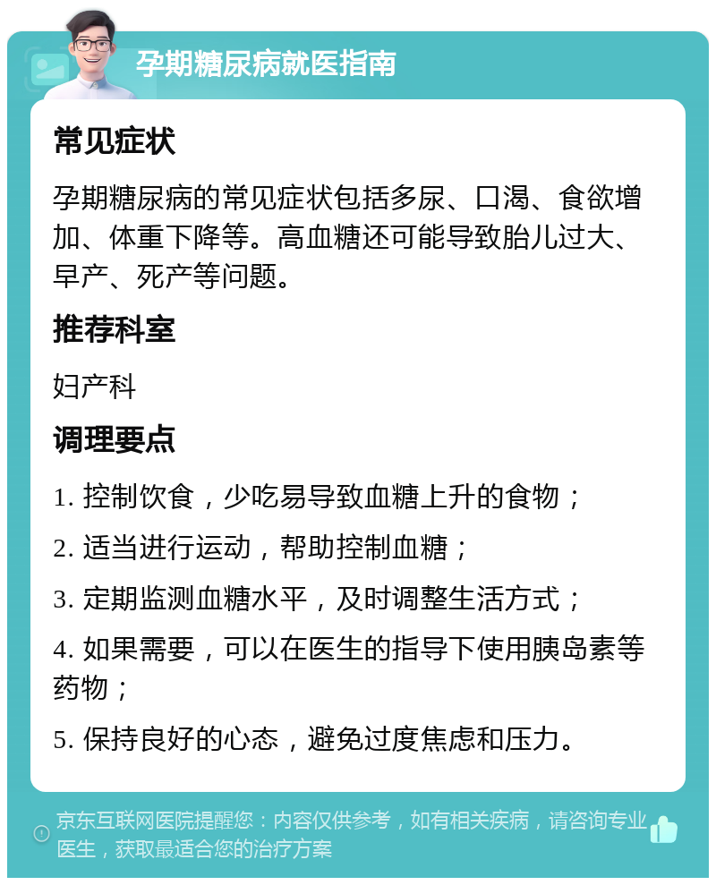 孕期糖尿病就医指南 常见症状 孕期糖尿病的常见症状包括多尿、口渴、食欲增加、体重下降等。高血糖还可能导致胎儿过大、早产、死产等问题。 推荐科室 妇产科 调理要点 1. 控制饮食，少吃易导致血糖上升的食物； 2. 适当进行运动，帮助控制血糖； 3. 定期监测血糖水平，及时调整生活方式； 4. 如果需要，可以在医生的指导下使用胰岛素等药物； 5. 保持良好的心态，避免过度焦虑和压力。