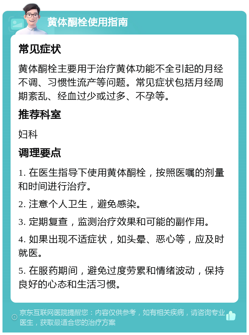 黄体酮栓使用指南 常见症状 黄体酮栓主要用于治疗黄体功能不全引起的月经不调、习惯性流产等问题。常见症状包括月经周期紊乱、经血过少或过多、不孕等。 推荐科室 妇科 调理要点 1. 在医生指导下使用黄体酮栓，按照医嘱的剂量和时间进行治疗。 2. 注意个人卫生，避免感染。 3. 定期复查，监测治疗效果和可能的副作用。 4. 如果出现不适症状，如头晕、恶心等，应及时就医。 5. 在服药期间，避免过度劳累和情绪波动，保持良好的心态和生活习惯。