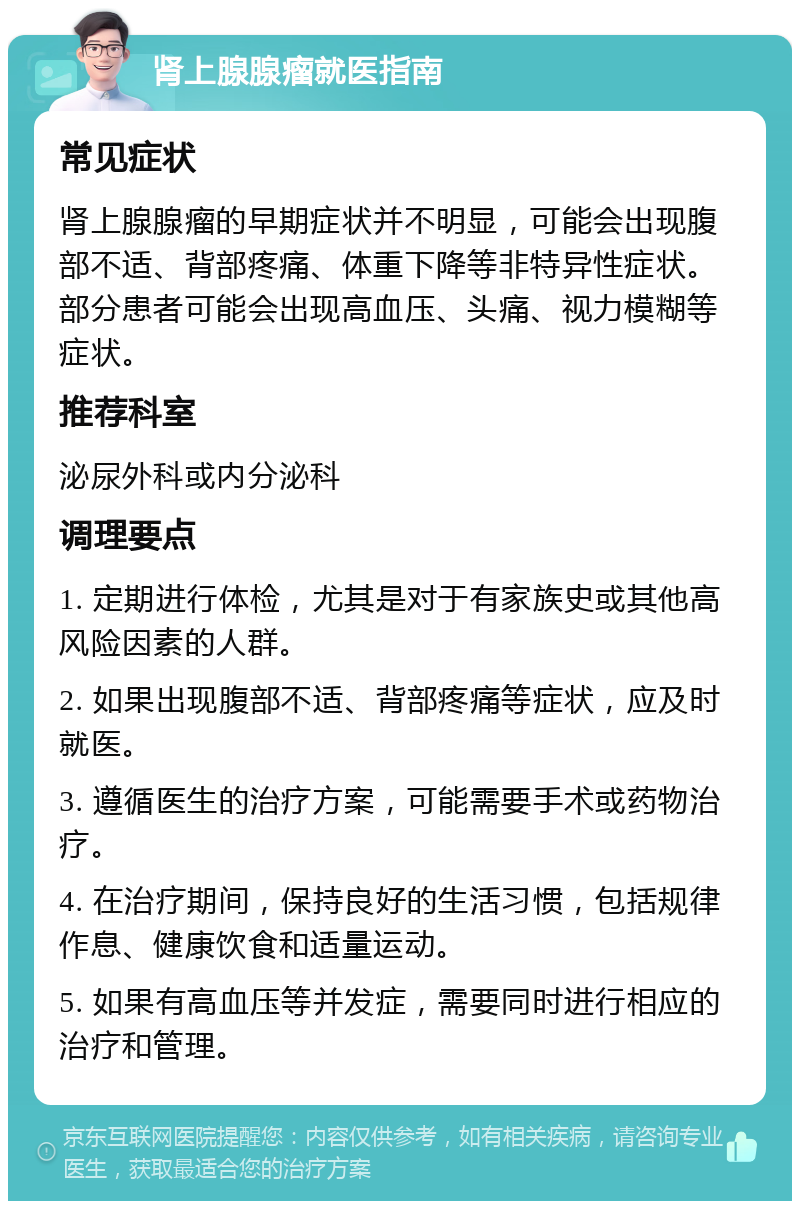 肾上腺腺瘤就医指南 常见症状 肾上腺腺瘤的早期症状并不明显，可能会出现腹部不适、背部疼痛、体重下降等非特异性症状。部分患者可能会出现高血压、头痛、视力模糊等症状。 推荐科室 泌尿外科或内分泌科 调理要点 1. 定期进行体检，尤其是对于有家族史或其他高风险因素的人群。 2. 如果出现腹部不适、背部疼痛等症状，应及时就医。 3. 遵循医生的治疗方案，可能需要手术或药物治疗。 4. 在治疗期间，保持良好的生活习惯，包括规律作息、健康饮食和适量运动。 5. 如果有高血压等并发症，需要同时进行相应的治疗和管理。