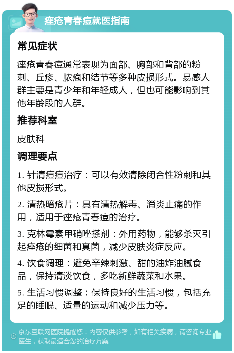 痤疮青春痘就医指南 常见症状 痤疮青春痘通常表现为面部、胸部和背部的粉刺、丘疹、脓疱和结节等多种皮损形式。易感人群主要是青少年和年轻成人，但也可能影响到其他年龄段的人群。 推荐科室 皮肤科 调理要点 1. 针清痘痘治疗：可以有效清除闭合性粉刺和其他皮损形式。 2. 清热暗疮片：具有清热解毒、消炎止痛的作用，适用于痤疮青春痘的治疗。 3. 克林霉素甲硝唑搽剂：外用药物，能够杀灭引起痤疮的细菌和真菌，减少皮肤炎症反应。 4. 饮食调理：避免辛辣刺激、甜的油炸油腻食品，保持清淡饮食，多吃新鲜蔬菜和水果。 5. 生活习惯调整：保持良好的生活习惯，包括充足的睡眠、适量的运动和减少压力等。