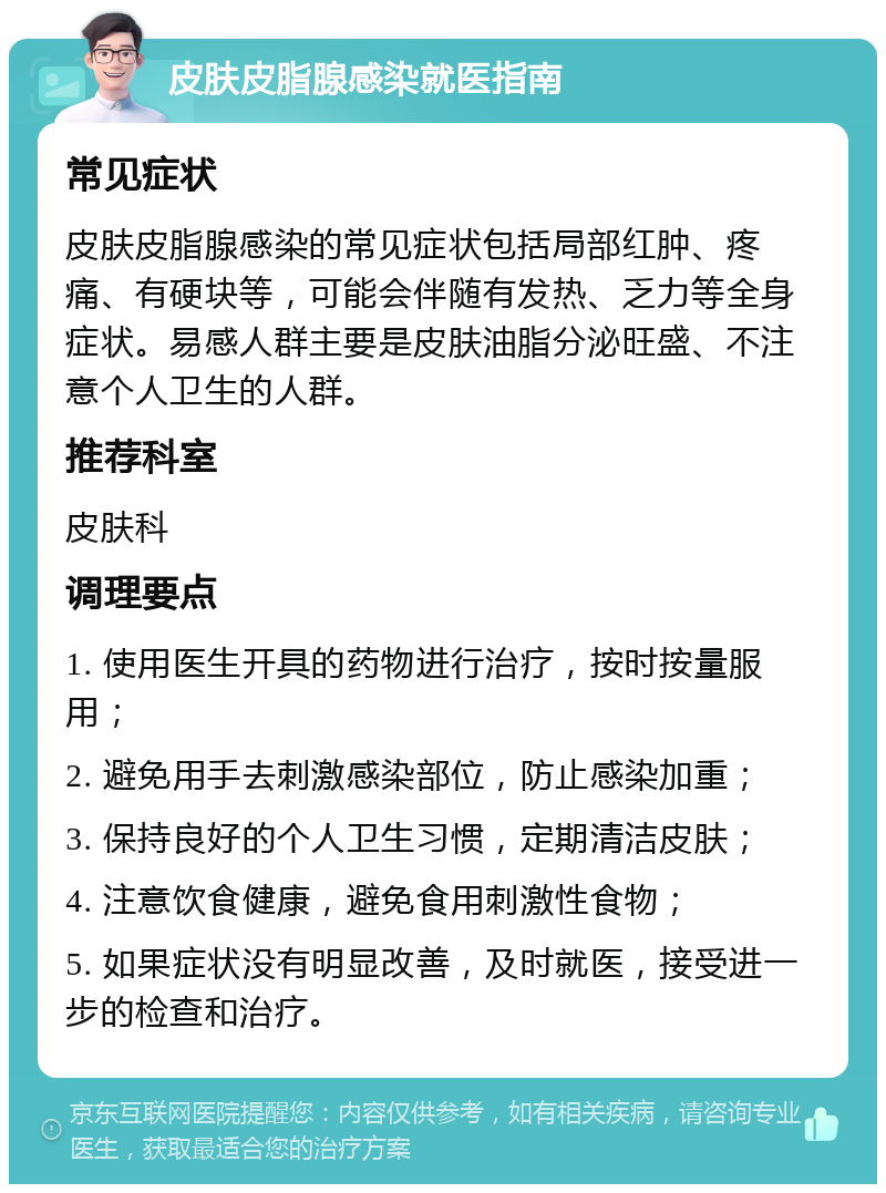 皮肤皮脂腺感染就医指南 常见症状 皮肤皮脂腺感染的常见症状包括局部红肿、疼痛、有硬块等，可能会伴随有发热、乏力等全身症状。易感人群主要是皮肤油脂分泌旺盛、不注意个人卫生的人群。 推荐科室 皮肤科 调理要点 1. 使用医生开具的药物进行治疗，按时按量服用； 2. 避免用手去刺激感染部位，防止感染加重； 3. 保持良好的个人卫生习惯，定期清洁皮肤； 4. 注意饮食健康，避免食用刺激性食物； 5. 如果症状没有明显改善，及时就医，接受进一步的检查和治疗。