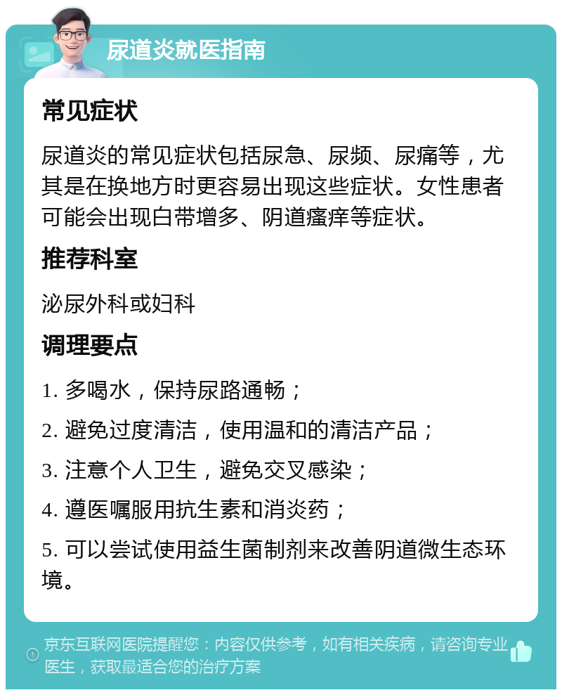 尿道炎就医指南 常见症状 尿道炎的常见症状包括尿急、尿频、尿痛等，尤其是在换地方时更容易出现这些症状。女性患者可能会出现白带增多、阴道瘙痒等症状。 推荐科室 泌尿外科或妇科 调理要点 1. 多喝水，保持尿路通畅； 2. 避免过度清洁，使用温和的清洁产品； 3. 注意个人卫生，避免交叉感染； 4. 遵医嘱服用抗生素和消炎药； 5. 可以尝试使用益生菌制剂来改善阴道微生态环境。