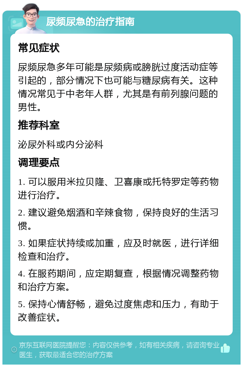 尿频尿急的治疗指南 常见症状 尿频尿急多年可能是尿频病或膀胱过度活动症等引起的，部分情况下也可能与糖尿病有关。这种情况常见于中老年人群，尤其是有前列腺问题的男性。 推荐科室 泌尿外科或内分泌科 调理要点 1. 可以服用米拉贝隆、卫喜康或托特罗定等药物进行治疗。 2. 建议避免烟酒和辛辣食物，保持良好的生活习惯。 3. 如果症状持续或加重，应及时就医，进行详细检查和治疗。 4. 在服药期间，应定期复查，根据情况调整药物和治疗方案。 5. 保持心情舒畅，避免过度焦虑和压力，有助于改善症状。