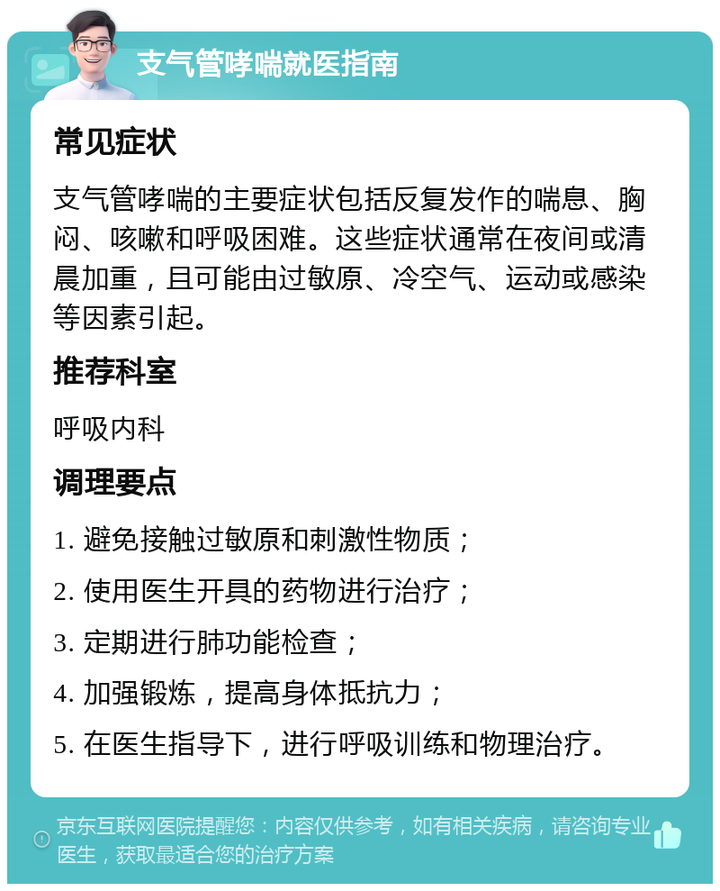 支气管哮喘就医指南 常见症状 支气管哮喘的主要症状包括反复发作的喘息、胸闷、咳嗽和呼吸困难。这些症状通常在夜间或清晨加重，且可能由过敏原、冷空气、运动或感染等因素引起。 推荐科室 呼吸内科 调理要点 1. 避免接触过敏原和刺激性物质； 2. 使用医生开具的药物进行治疗； 3. 定期进行肺功能检查； 4. 加强锻炼，提高身体抵抗力； 5. 在医生指导下，进行呼吸训练和物理治疗。