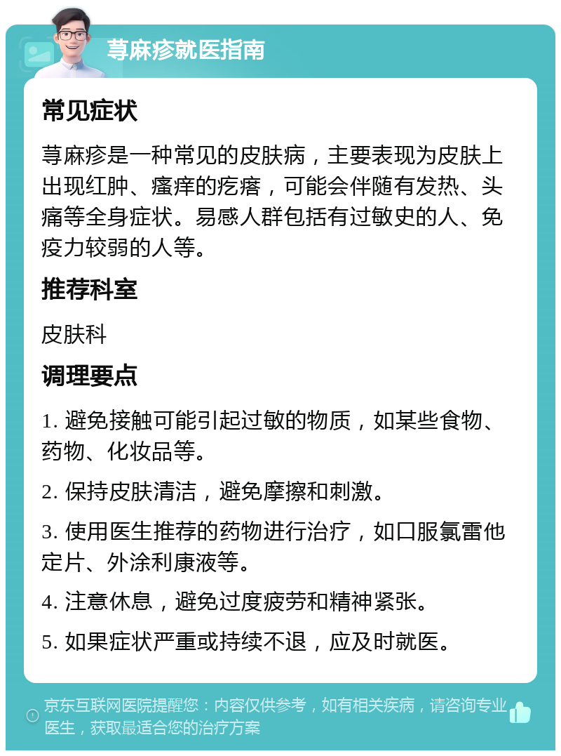 荨麻疹就医指南 常见症状 荨麻疹是一种常见的皮肤病，主要表现为皮肤上出现红肿、瘙痒的疙瘩，可能会伴随有发热、头痛等全身症状。易感人群包括有过敏史的人、免疫力较弱的人等。 推荐科室 皮肤科 调理要点 1. 避免接触可能引起过敏的物质，如某些食物、药物、化妆品等。 2. 保持皮肤清洁，避免摩擦和刺激。 3. 使用医生推荐的药物进行治疗，如口服氯雷他定片、外涂利康液等。 4. 注意休息，避免过度疲劳和精神紧张。 5. 如果症状严重或持续不退，应及时就医。