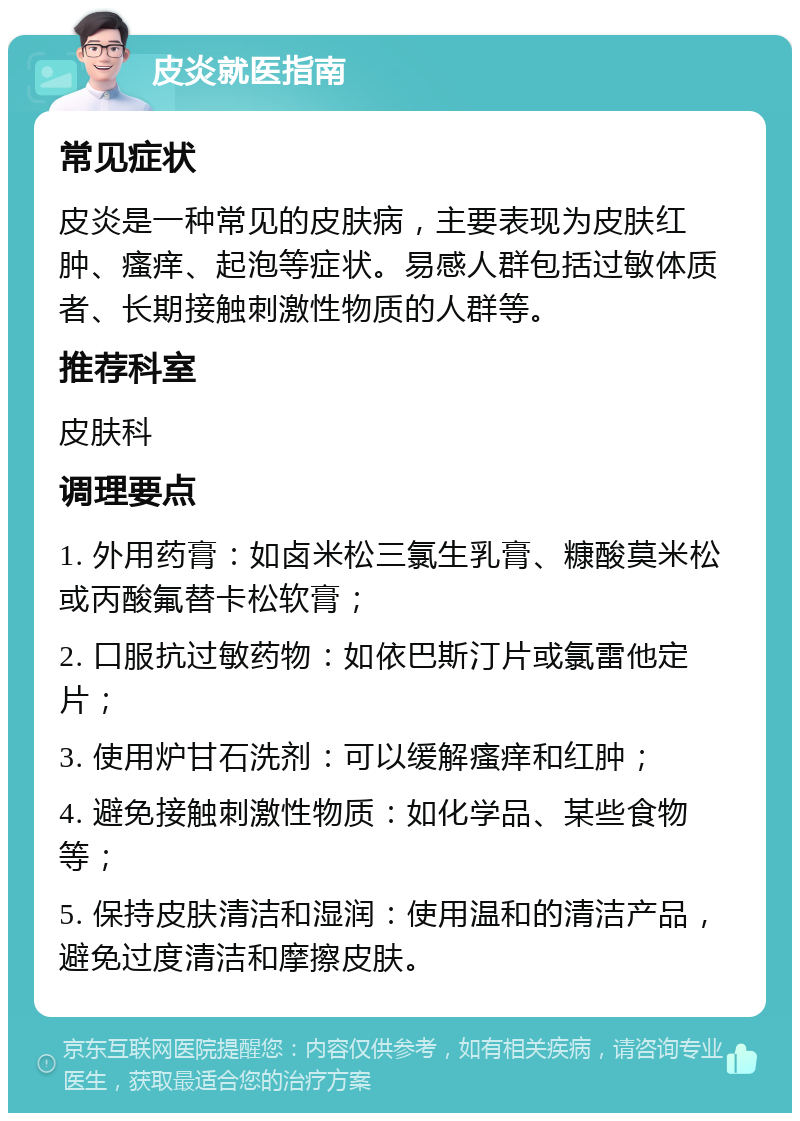 皮炎就医指南 常见症状 皮炎是一种常见的皮肤病，主要表现为皮肤红肿、瘙痒、起泡等症状。易感人群包括过敏体质者、长期接触刺激性物质的人群等。 推荐科室 皮肤科 调理要点 1. 外用药膏：如卤米松三氯生乳膏、糠酸莫米松或丙酸氟替卡松软膏； 2. 口服抗过敏药物：如依巴斯汀片或氯雷他定片； 3. 使用炉甘石洗剂：可以缓解瘙痒和红肿； 4. 避免接触刺激性物质：如化学品、某些食物等； 5. 保持皮肤清洁和湿润：使用温和的清洁产品，避免过度清洁和摩擦皮肤。