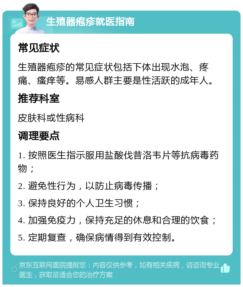 生殖器疱疹就医指南 常见症状 生殖器疱疹的常见症状包括下体出现水泡、疼痛、瘙痒等。易感人群主要是性活跃的成年人。 推荐科室 皮肤科或性病科 调理要点 1. 按照医生指示服用盐酸伐昔洛韦片等抗病毒药物； 2. 避免性行为，以防止病毒传播； 3. 保持良好的个人卫生习惯； 4. 加强免疫力，保持充足的休息和合理的饮食； 5. 定期复查，确保病情得到有效控制。