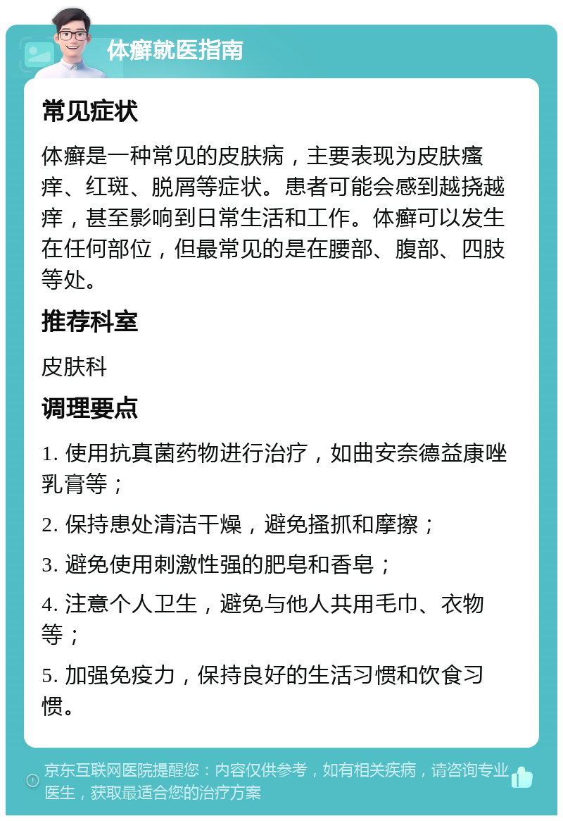 体癣就医指南 常见症状 体癣是一种常见的皮肤病，主要表现为皮肤瘙痒、红斑、脱屑等症状。患者可能会感到越挠越痒，甚至影响到日常生活和工作。体癣可以发生在任何部位，但最常见的是在腰部、腹部、四肢等处。 推荐科室 皮肤科 调理要点 1. 使用抗真菌药物进行治疗，如曲安奈德益康唑乳膏等； 2. 保持患处清洁干燥，避免搔抓和摩擦； 3. 避免使用刺激性强的肥皂和香皂； 4. 注意个人卫生，避免与他人共用毛巾、衣物等； 5. 加强免疫力，保持良好的生活习惯和饮食习惯。