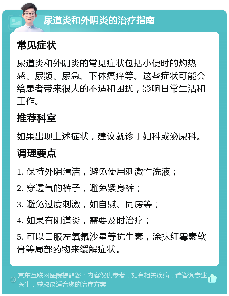 尿道炎和外阴炎的治疗指南 常见症状 尿道炎和外阴炎的常见症状包括小便时的灼热感、尿频、尿急、下体瘙痒等。这些症状可能会给患者带来很大的不适和困扰，影响日常生活和工作。 推荐科室 如果出现上述症状，建议就诊于妇科或泌尿科。 调理要点 1. 保持外阴清洁，避免使用刺激性洗液； 2. 穿透气的裤子，避免紧身裤； 3. 避免过度刺激，如自慰、同房等； 4. 如果有阴道炎，需要及时治疗； 5. 可以口服左氧氟沙星等抗生素，涂抹红霉素软膏等局部药物来缓解症状。