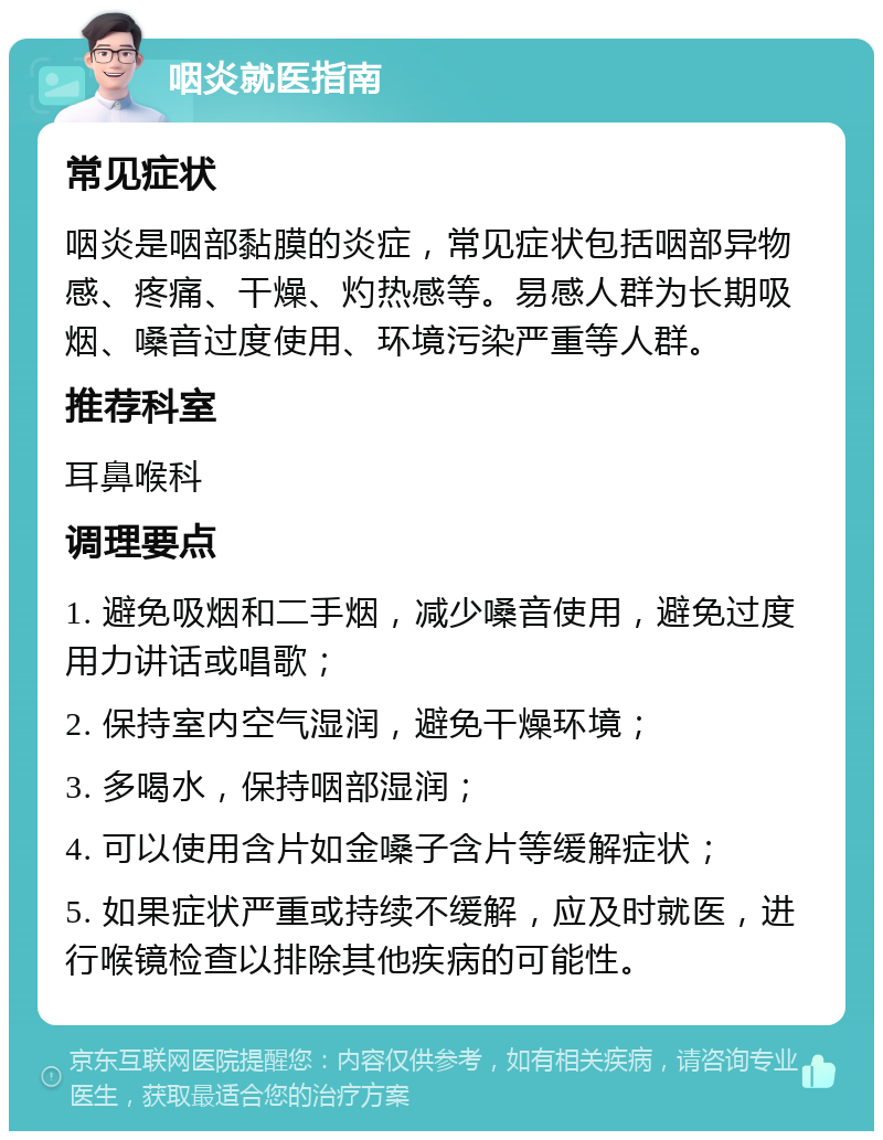 咽炎就医指南 常见症状 咽炎是咽部黏膜的炎症，常见症状包括咽部异物感、疼痛、干燥、灼热感等。易感人群为长期吸烟、嗓音过度使用、环境污染严重等人群。 推荐科室 耳鼻喉科 调理要点 1. 避免吸烟和二手烟，减少嗓音使用，避免过度用力讲话或唱歌； 2. 保持室内空气湿润，避免干燥环境； 3. 多喝水，保持咽部湿润； 4. 可以使用含片如金嗓子含片等缓解症状； 5. 如果症状严重或持续不缓解，应及时就医，进行喉镜检查以排除其他疾病的可能性。