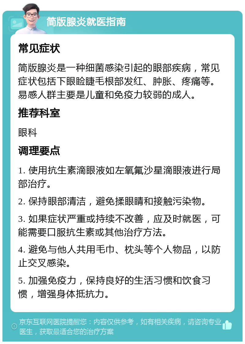 简版腺炎就医指南 常见症状 简版腺炎是一种细菌感染引起的眼部疾病，常见症状包括下眼睑睫毛根部发红、肿胀、疼痛等。易感人群主要是儿童和免疫力较弱的成人。 推荐科室 眼科 调理要点 1. 使用抗生素滴眼液如左氧氟沙星滴眼液进行局部治疗。 2. 保持眼部清洁，避免揉眼睛和接触污染物。 3. 如果症状严重或持续不改善，应及时就医，可能需要口服抗生素或其他治疗方法。 4. 避免与他人共用毛巾、枕头等个人物品，以防止交叉感染。 5. 加强免疫力，保持良好的生活习惯和饮食习惯，增强身体抵抗力。