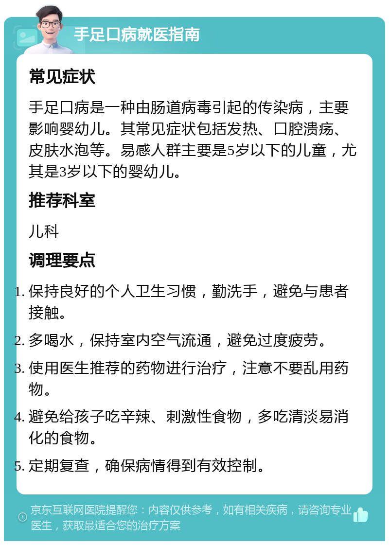 手足口病就医指南 常见症状 手足口病是一种由肠道病毒引起的传染病，主要影响婴幼儿。其常见症状包括发热、口腔溃疡、皮肤水泡等。易感人群主要是5岁以下的儿童，尤其是3岁以下的婴幼儿。 推荐科室 儿科 调理要点 保持良好的个人卫生习惯，勤洗手，避免与患者接触。 多喝水，保持室内空气流通，避免过度疲劳。 使用医生推荐的药物进行治疗，注意不要乱用药物。 避免给孩子吃辛辣、刺激性食物，多吃清淡易消化的食物。 定期复查，确保病情得到有效控制。