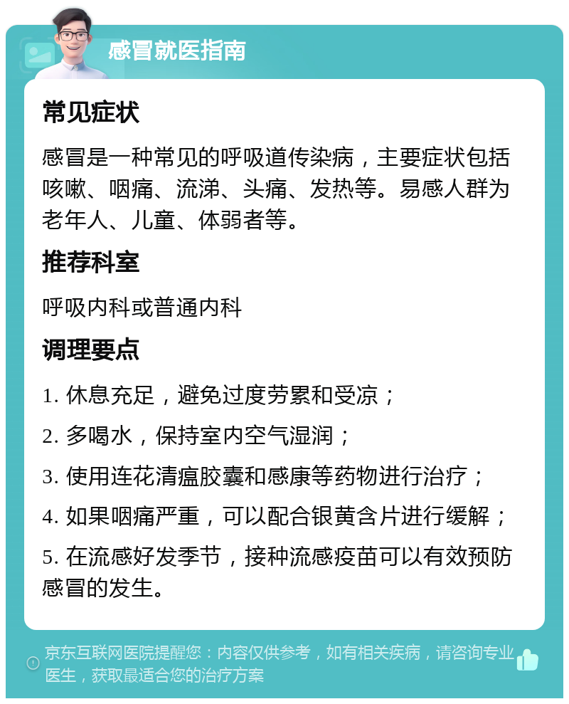 感冒就医指南 常见症状 感冒是一种常见的呼吸道传染病，主要症状包括咳嗽、咽痛、流涕、头痛、发热等。易感人群为老年人、儿童、体弱者等。 推荐科室 呼吸内科或普通内科 调理要点 1. 休息充足，避免过度劳累和受凉； 2. 多喝水，保持室内空气湿润； 3. 使用连花清瘟胶囊和感康等药物进行治疗； 4. 如果咽痛严重，可以配合银黄含片进行缓解； 5. 在流感好发季节，接种流感疫苗可以有效预防感冒的发生。