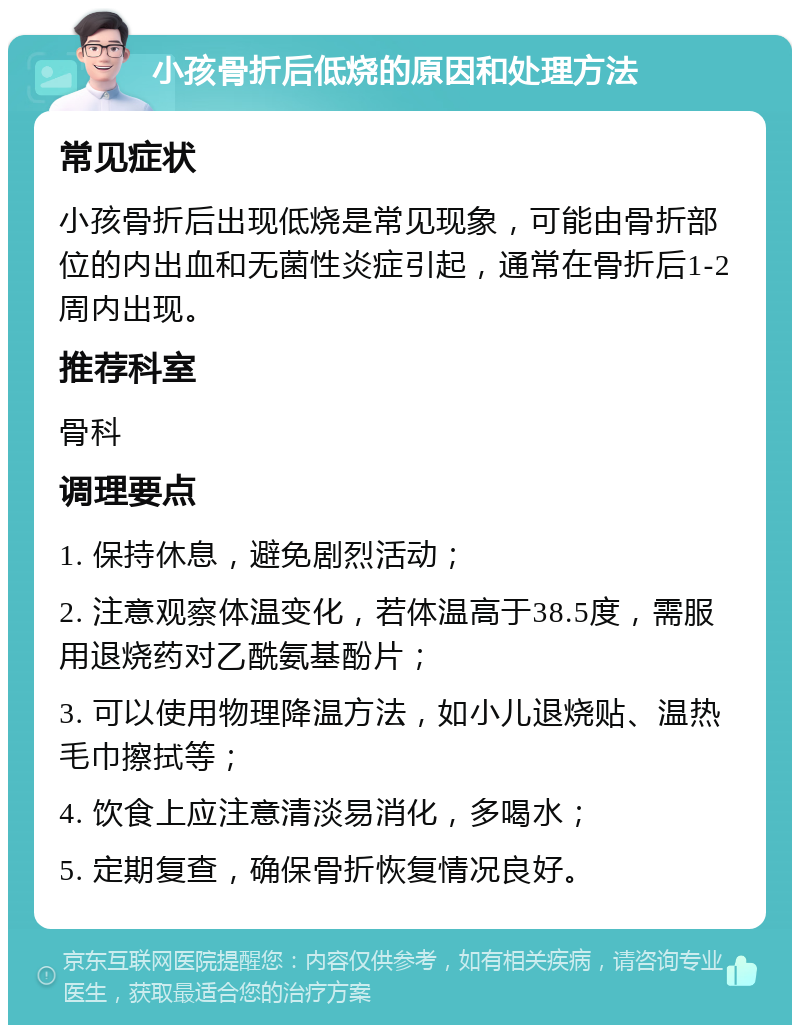 小孩骨折后低烧的原因和处理方法 常见症状 小孩骨折后出现低烧是常见现象，可能由骨折部位的内出血和无菌性炎症引起，通常在骨折后1-2周内出现。 推荐科室 骨科 调理要点 1. 保持休息，避免剧烈活动； 2. 注意观察体温变化，若体温高于38.5度，需服用退烧药对乙酰氨基酚片； 3. 可以使用物理降温方法，如小儿退烧贴、温热毛巾擦拭等； 4. 饮食上应注意清淡易消化，多喝水； 5. 定期复查，确保骨折恢复情况良好。