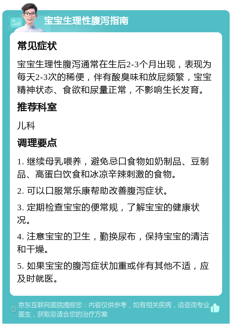 宝宝生理性腹泻指南 常见症状 宝宝生理性腹泻通常在生后2-3个月出现，表现为每天2-3次的稀便，伴有酸臭味和放屁频繁，宝宝精神状态、食欲和尿量正常，不影响生长发育。 推荐科室 儿科 调理要点 1. 继续母乳喂养，避免忌口食物如奶制品、豆制品、高蛋白饮食和冰凉辛辣刺激的食物。 2. 可以口服常乐康帮助改善腹泻症状。 3. 定期检查宝宝的便常规，了解宝宝的健康状况。 4. 注意宝宝的卫生，勤换尿布，保持宝宝的清洁和干燥。 5. 如果宝宝的腹泻症状加重或伴有其他不适，应及时就医。