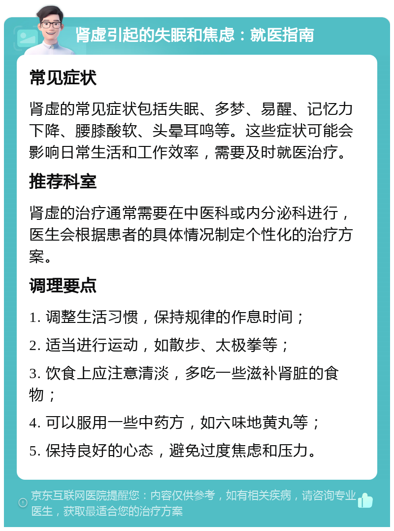 肾虚引起的失眠和焦虑：就医指南 常见症状 肾虚的常见症状包括失眠、多梦、易醒、记忆力下降、腰膝酸软、头晕耳鸣等。这些症状可能会影响日常生活和工作效率，需要及时就医治疗。 推荐科室 肾虚的治疗通常需要在中医科或内分泌科进行，医生会根据患者的具体情况制定个性化的治疗方案。 调理要点 1. 调整生活习惯，保持规律的作息时间； 2. 适当进行运动，如散步、太极拳等； 3. 饮食上应注意清淡，多吃一些滋补肾脏的食物； 4. 可以服用一些中药方，如六味地黄丸等； 5. 保持良好的心态，避免过度焦虑和压力。