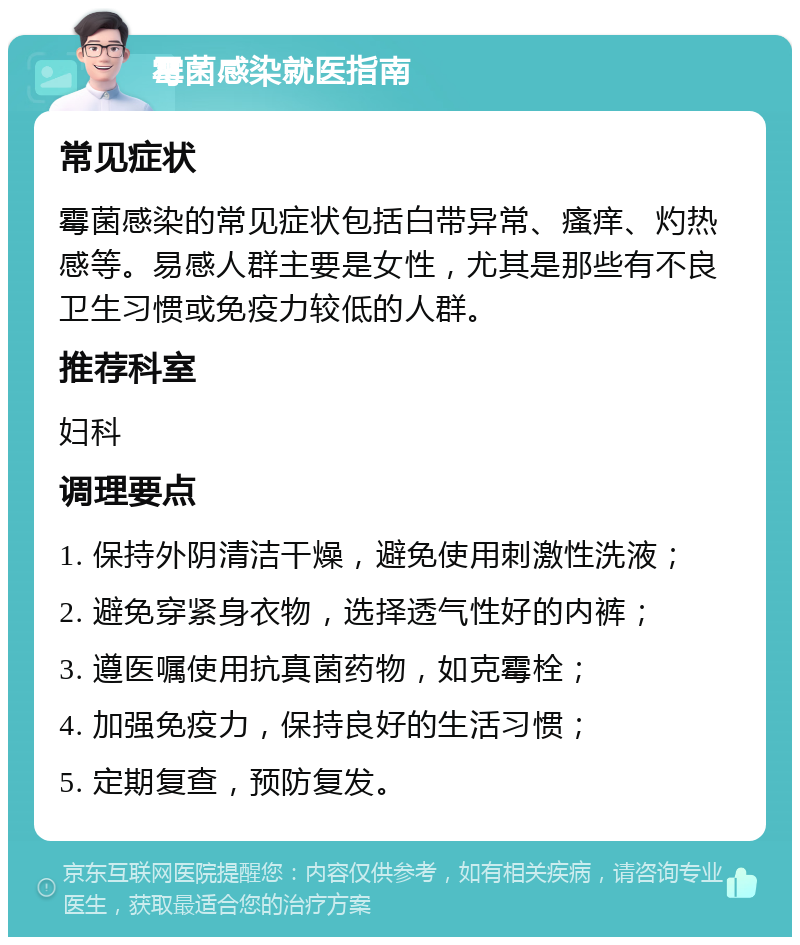 霉菌感染就医指南 常见症状 霉菌感染的常见症状包括白带异常、瘙痒、灼热感等。易感人群主要是女性，尤其是那些有不良卫生习惯或免疫力较低的人群。 推荐科室 妇科 调理要点 1. 保持外阴清洁干燥，避免使用刺激性洗液； 2. 避免穿紧身衣物，选择透气性好的内裤； 3. 遵医嘱使用抗真菌药物，如克霉栓； 4. 加强免疫力，保持良好的生活习惯； 5. 定期复查，预防复发。