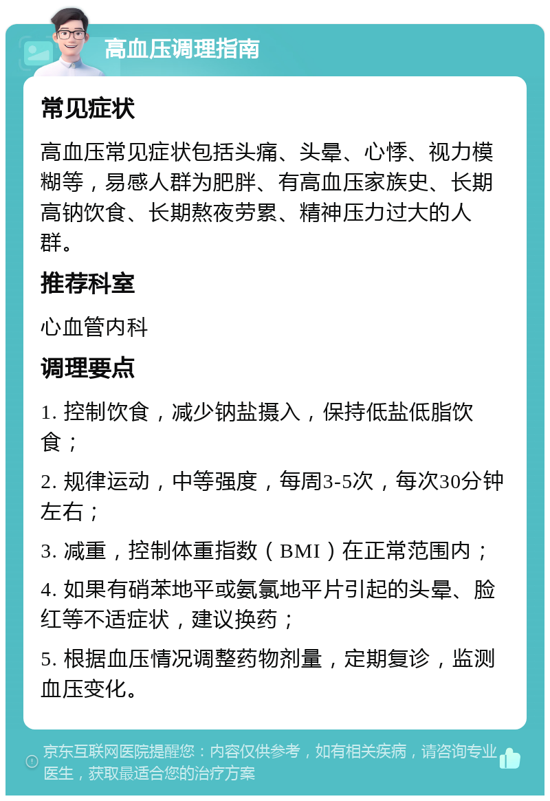 高血压调理指南 常见症状 高血压常见症状包括头痛、头晕、心悸、视力模糊等，易感人群为肥胖、有高血压家族史、长期高钠饮食、长期熬夜劳累、精神压力过大的人群。 推荐科室 心血管内科 调理要点 1. 控制饮食，减少钠盐摄入，保持低盐低脂饮食； 2. 规律运动，中等强度，每周3-5次，每次30分钟左右； 3. 减重，控制体重指数（BMI）在正常范围内； 4. 如果有硝苯地平或氨氯地平片引起的头晕、脸红等不适症状，建议换药； 5. 根据血压情况调整药物剂量，定期复诊，监测血压变化。