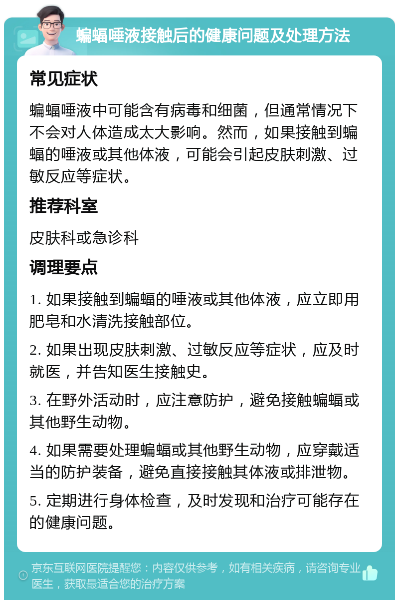 蝙蝠唾液接触后的健康问题及处理方法 常见症状 蝙蝠唾液中可能含有病毒和细菌，但通常情况下不会对人体造成太大影响。然而，如果接触到蝙蝠的唾液或其他体液，可能会引起皮肤刺激、过敏反应等症状。 推荐科室 皮肤科或急诊科 调理要点 1. 如果接触到蝙蝠的唾液或其他体液，应立即用肥皂和水清洗接触部位。 2. 如果出现皮肤刺激、过敏反应等症状，应及时就医，并告知医生接触史。 3. 在野外活动时，应注意防护，避免接触蝙蝠或其他野生动物。 4. 如果需要处理蝙蝠或其他野生动物，应穿戴适当的防护装备，避免直接接触其体液或排泄物。 5. 定期进行身体检查，及时发现和治疗可能存在的健康问题。