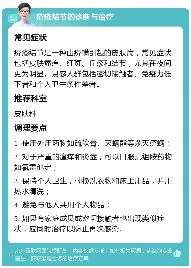 疥疮结节的诊断与治疗 常见症状 疥疮结节是一种由疥螨引起的皮肤病，常见症状包括皮肤瘙痒、红斑、丘疹和结节，尤其在夜间更为明显。易感人群包括密切接触者、免疫力低下者和个人卫生条件差者。 推荐科室 皮肤科 调理要点 1. 使用外用药物如硫软膏、灭螨酯等杀灭疥螨； 2. 对于严重的瘙痒和炎症，可以口服抗组胺药物如氯雷他定； 3. 保持个人卫生，勤换洗衣物和床上用品，并用热水清洗； 4. 避免与他人共用个人物品； 5. 如果有家庭成员或密切接触者也出现类似症状，应同时治疗以防止再次感染。