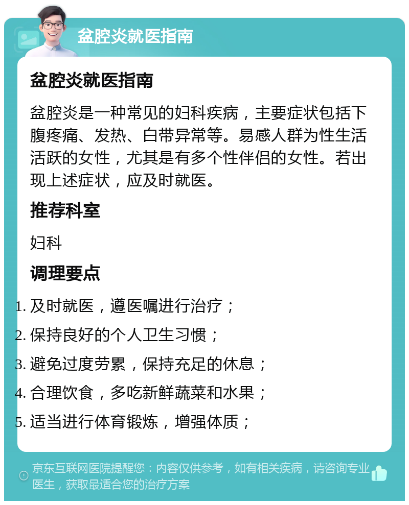 盆腔炎就医指南 盆腔炎就医指南 盆腔炎是一种常见的妇科疾病，主要症状包括下腹疼痛、发热、白带异常等。易感人群为性生活活跃的女性，尤其是有多个性伴侣的女性。若出现上述症状，应及时就医。 推荐科室 妇科 调理要点 及时就医，遵医嘱进行治疗； 保持良好的个人卫生习惯； 避免过度劳累，保持充足的休息； 合理饮食，多吃新鲜蔬菜和水果； 适当进行体育锻炼，增强体质；