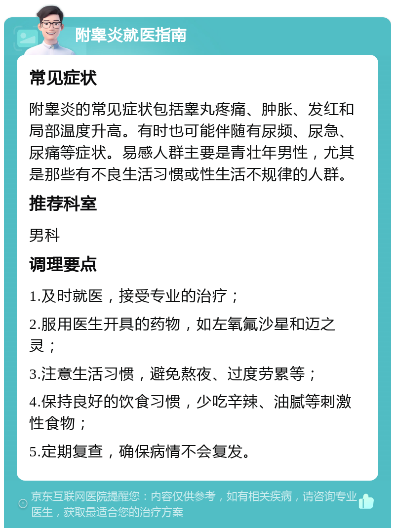 附睾炎就医指南 常见症状 附睾炎的常见症状包括睾丸疼痛、肿胀、发红和局部温度升高。有时也可能伴随有尿频、尿急、尿痛等症状。易感人群主要是青壮年男性，尤其是那些有不良生活习惯或性生活不规律的人群。 推荐科室 男科 调理要点 1.及时就医，接受专业的治疗； 2.服用医生开具的药物，如左氧氟沙星和迈之灵； 3.注意生活习惯，避免熬夜、过度劳累等； 4.保持良好的饮食习惯，少吃辛辣、油腻等刺激性食物； 5.定期复查，确保病情不会复发。