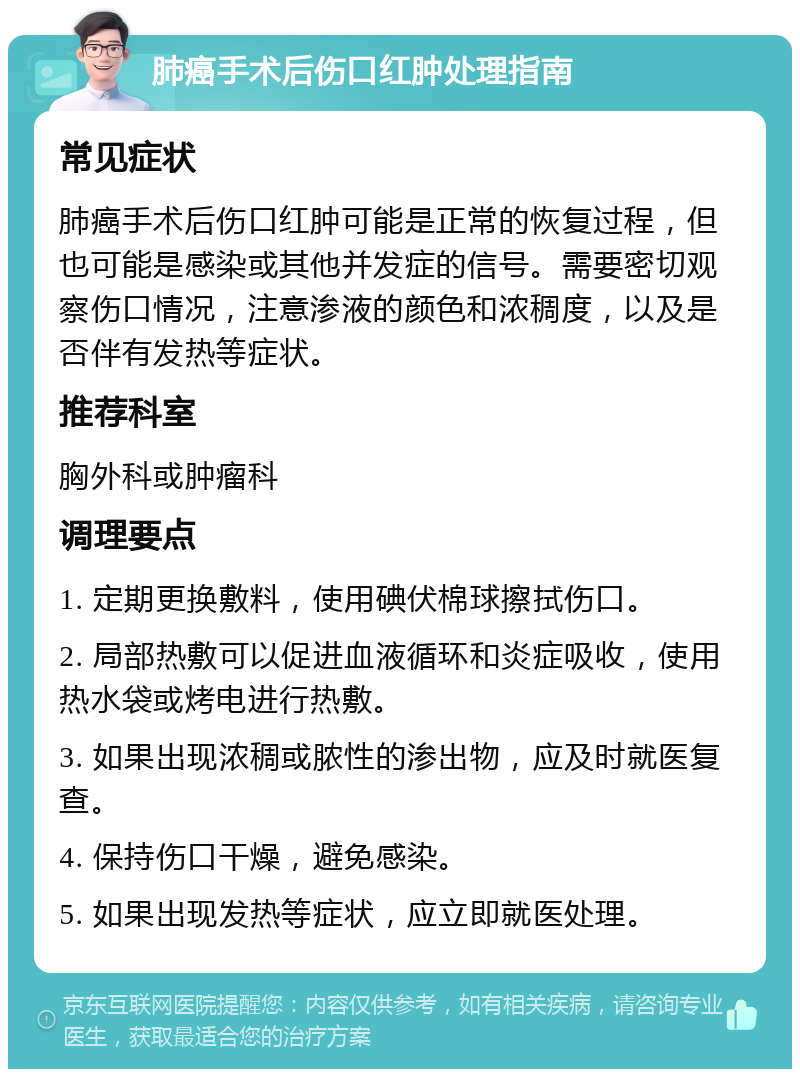 肺癌手术后伤口红肿处理指南 常见症状 肺癌手术后伤口红肿可能是正常的恢复过程，但也可能是感染或其他并发症的信号。需要密切观察伤口情况，注意渗液的颜色和浓稠度，以及是否伴有发热等症状。 推荐科室 胸外科或肿瘤科 调理要点 1. 定期更换敷料，使用碘伏棉球擦拭伤口。 2. 局部热敷可以促进血液循环和炎症吸收，使用热水袋或烤电进行热敷。 3. 如果出现浓稠或脓性的渗出物，应及时就医复查。 4. 保持伤口干燥，避免感染。 5. 如果出现发热等症状，应立即就医处理。