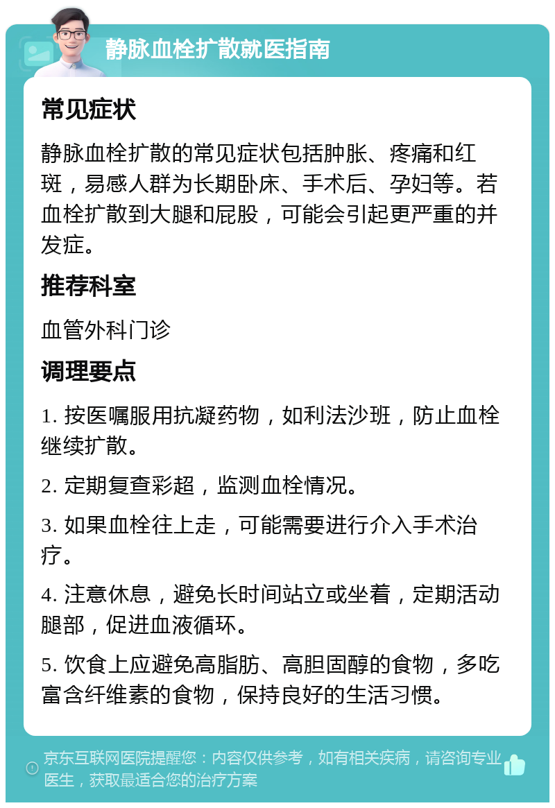 静脉血栓扩散就医指南 常见症状 静脉血栓扩散的常见症状包括肿胀、疼痛和红斑，易感人群为长期卧床、手术后、孕妇等。若血栓扩散到大腿和屁股，可能会引起更严重的并发症。 推荐科室 血管外科门诊 调理要点 1. 按医嘱服用抗凝药物，如利法沙班，防止血栓继续扩散。 2. 定期复查彩超，监测血栓情况。 3. 如果血栓往上走，可能需要进行介入手术治疗。 4. 注意休息，避免长时间站立或坐着，定期活动腿部，促进血液循环。 5. 饮食上应避免高脂肪、高胆固醇的食物，多吃富含纤维素的食物，保持良好的生活习惯。